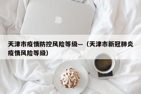 天津市疫情防控风险等级—(天津市新冠肺炎疫情风险等级)