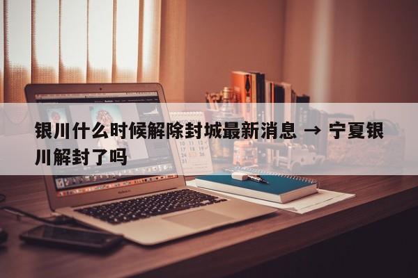 银川什么时候解除封城最新消息 → 宁夏银川解封了吗