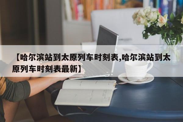 【哈尔滨站到太原列车时刻表,哈尔滨站到太原列车时刻表最新】