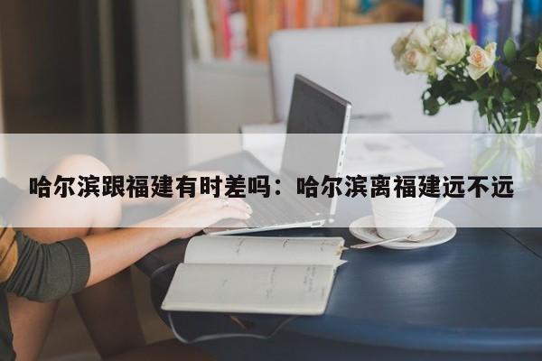 哈尔滨跟福建有时差吗:哈尔滨离福建远不远