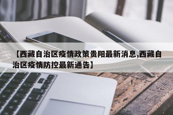 【西藏自治区疫情政策贵阳最新消息,西藏自治区疫情防控最新通告】