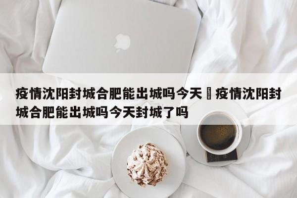疫情沈阳封城合肥能出城吗今天›疫情沈阳封城合肥能出城吗今天封城了吗