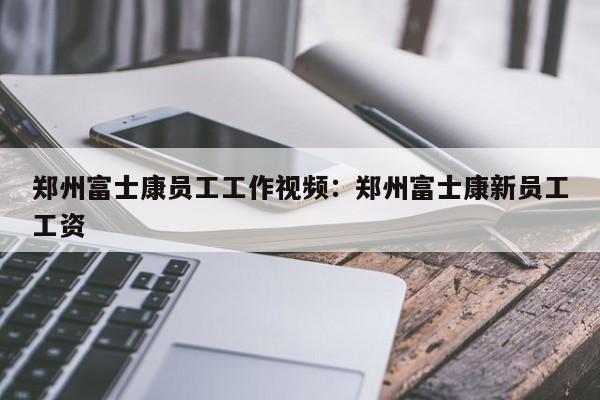 郑州富士康员工工作视频:郑州富士康新员工工资