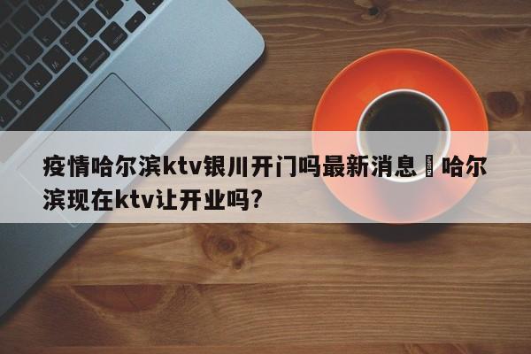 疫情哈尔滨ktv银川开门吗最新消息›哈尔滨现在ktv让开业吗?
