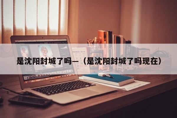 是沈阳封城了吗—(是沈阳封城了吗现在)