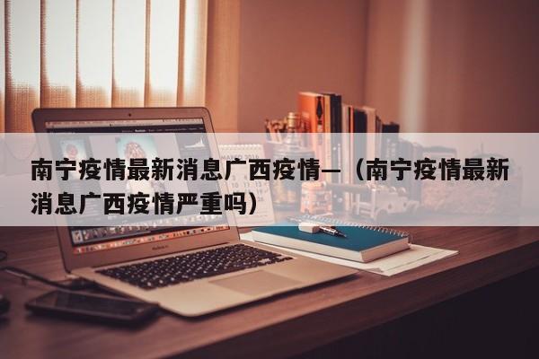 南宁疫情最新消息广西疫情—(南宁疫情最新消息广西疫情严重吗)