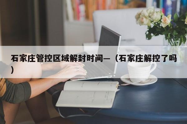 石家庄管控区域解封时间—(石家庄解控了吗)