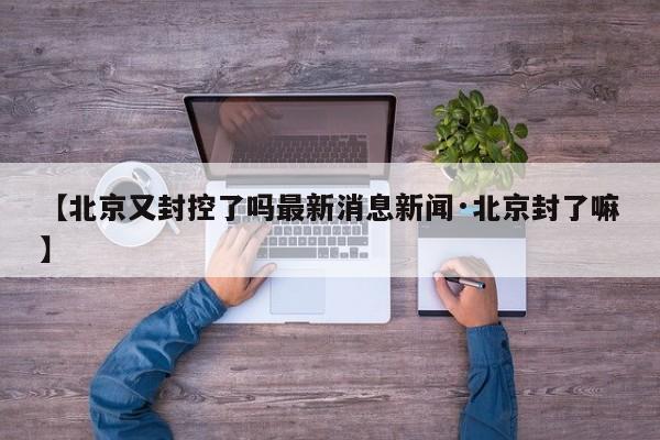 【北京又封控了吗最新消息新闻·北京封了嘛】