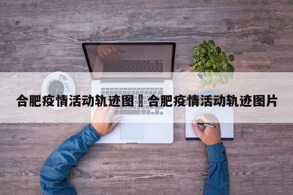 合肥疫情活动轨迹图›合肥疫情活动轨迹图片