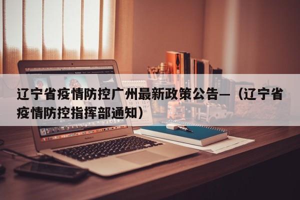 辽宁省疫情防控广州最新政策公告—(辽宁省疫情防控指挥部通知)