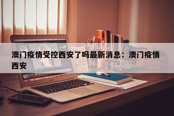 澳门疫情受控西安了吗最新消息:澳门疫情 西安
