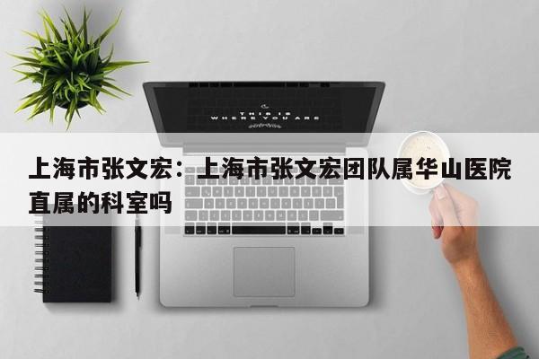 上海市张文宏:上海市张文宏团队属华山医院直属的科室吗