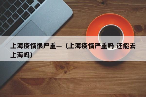 上海疫情很严重—(上海疫情严重吗 还能去上海吗)