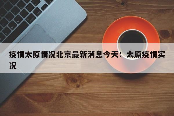 疫情太原情况北京最新消息今天:太原疫情实况