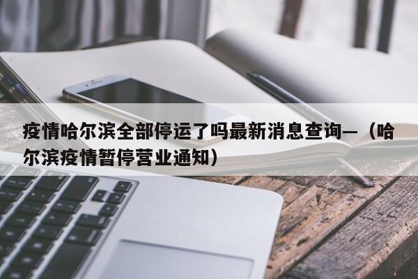 疫情哈尔滨全部停运了吗最新消息查询—(哈尔滨疫情暂停营业通知)