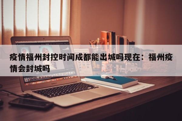 疫情福州封控时间成都能出城吗现在:福州疫情会封城吗