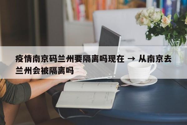 疫情南京码兰州要隔离吗现在 → 从南京去兰州会被隔离吗