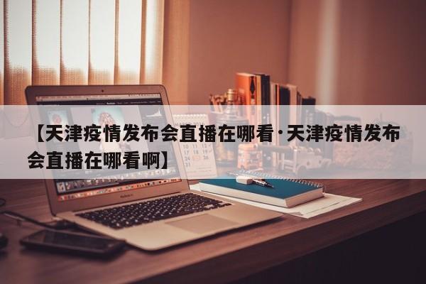 【天津疫情发布会直播在哪看·天津疫情发布会直播在哪看啊】