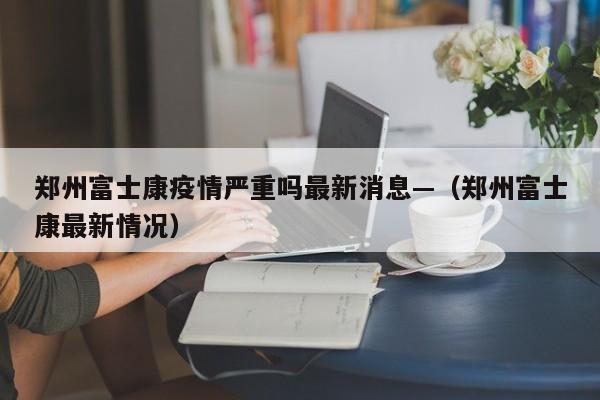 郑州富士康疫情严重吗最新消息—(郑州富士康最新情况)