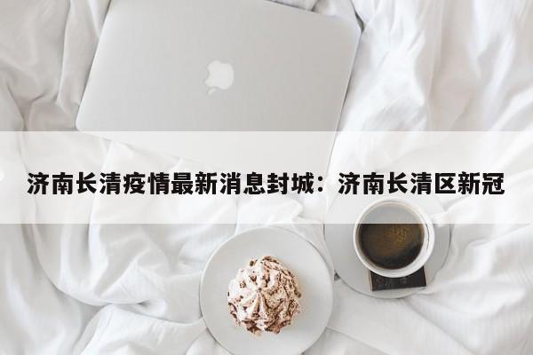 济南长清疫情最新消息封城:济南长清区新冠