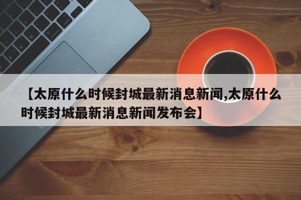 【太原什么时候封城最新消息新闻,太原什么时候封城最新消息新闻发布会】