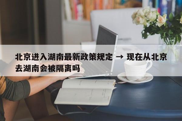 北京进入湖南最新政策规定 → 现在从北京去湖南会被隔离吗