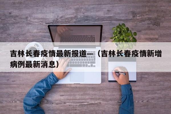 吉林长春疫情最新报道—(吉林长春疫情新增病例最新消息)