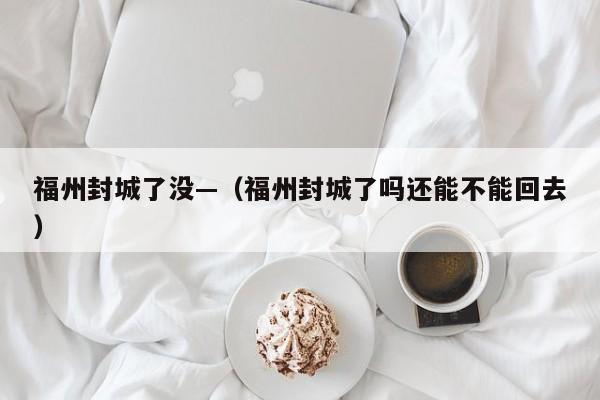 福州封城了没—(福州封城了吗还能不能回去)