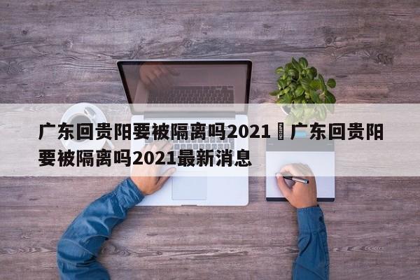广东回贵阳要被隔离吗2021›广东回贵阳要被隔离吗2021最新消息