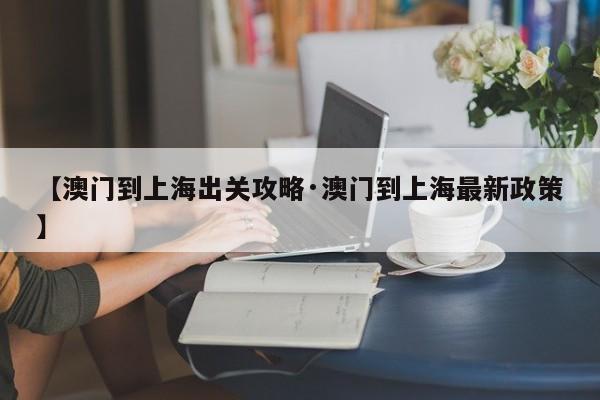 【澳门到上海出关攻略·澳门到上海最新政策】