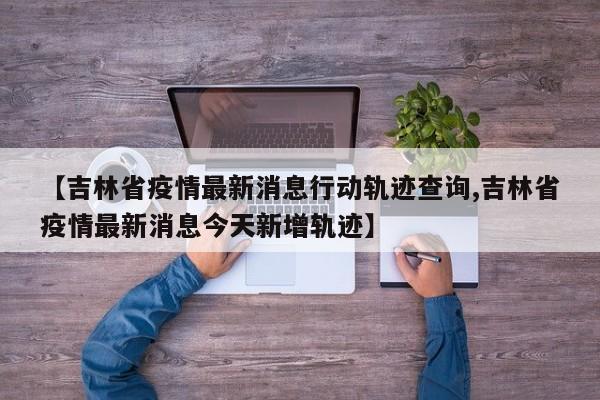 【吉林省疫情最新消息行动轨迹查询,吉林省疫情最新消息今天新增轨迹】