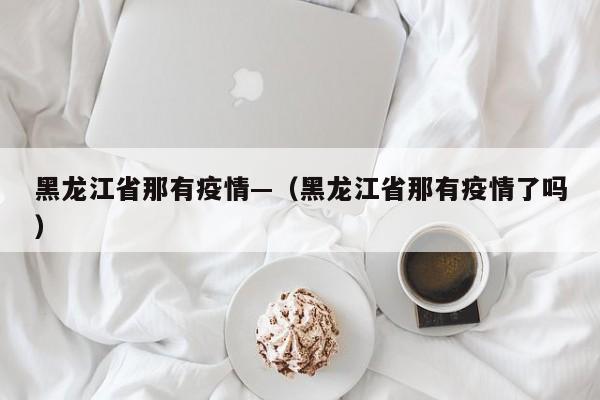 黑龙江省那有疫情—(黑龙江省那有疫情了吗)