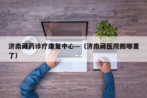 济南藏药诊疗康复中心—(济南藏医院搬哪里了)