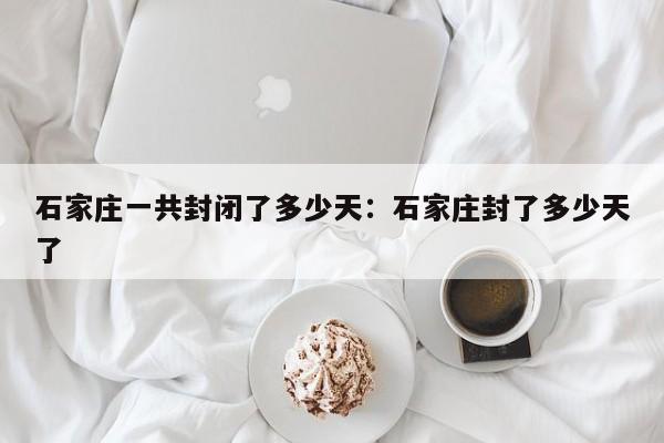 石家庄一共封闭了多少天:石家庄封了多少天了