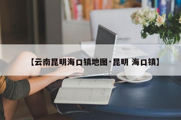 【云南昆明海口镇地图·昆明 海口镇】