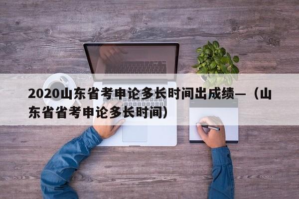 2020山东省考申论多长时间出成绩—(山东省省考申论多长时间)