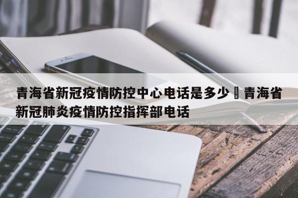 青海省新冠疫情防控中心电话是多少›青海省新冠肺炎疫情防控指挥部电话