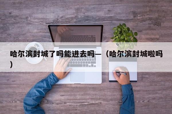 哈尔滨封城了吗能进去吗—(哈尔滨封城啦吗)