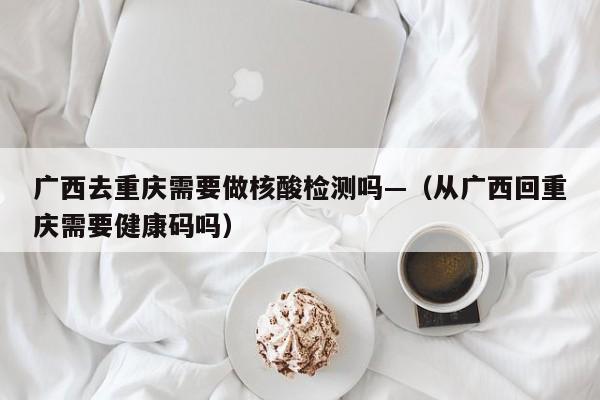 广西去重庆需要做核酸检测吗—(从广西回重庆需要健康码吗)