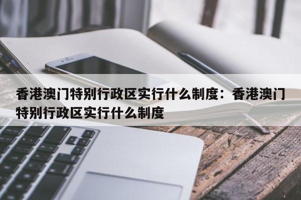 香港澳门特别行政区实行什么制度:香港澳门特别行政区实行什么制度
