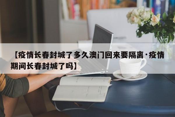 【疫情长春封城了多久澳门回来要隔离·疫情期间长春封城了吗】