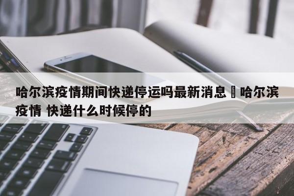 哈尔滨疫情期间快递停运吗最新消息›哈尔滨疫情 快递什么时候停的