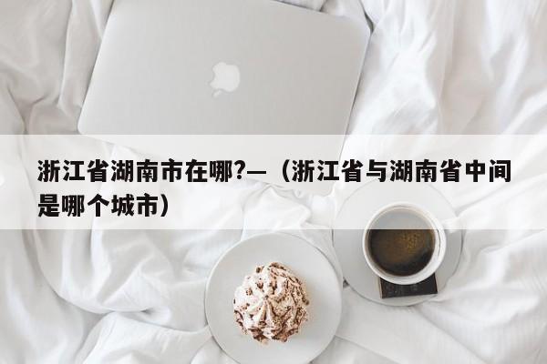 浙江省湖南市在哪?—(浙江省与湖南省中间是哪个城市)