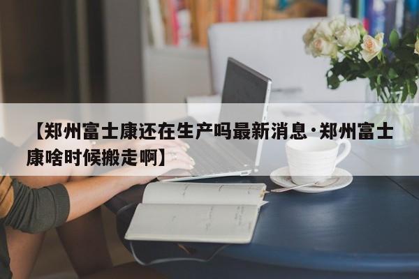【郑州富士康还在生产吗最新消息·郑州富士康啥时候搬走啊】