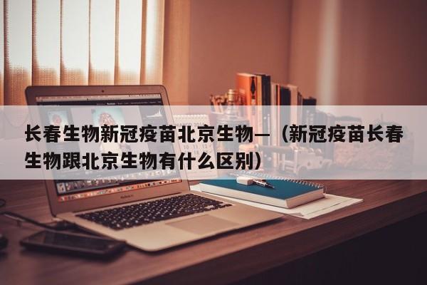 长春生物新冠疫苗北京生物—(新冠疫苗长春生物跟北京生物有什么区别)