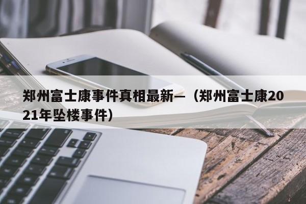 郑州富士康事件真相最新—(郑州富士康2021年坠楼事件)