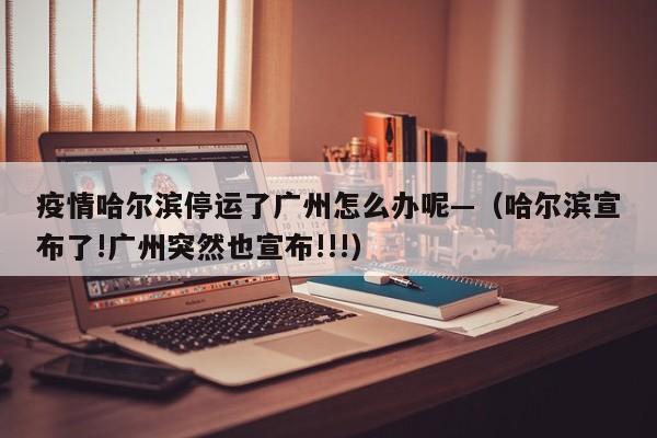 疫情哈尔滨停运了广州怎么办呢—(哈尔滨宣布了!广州突然也宣布!!!)