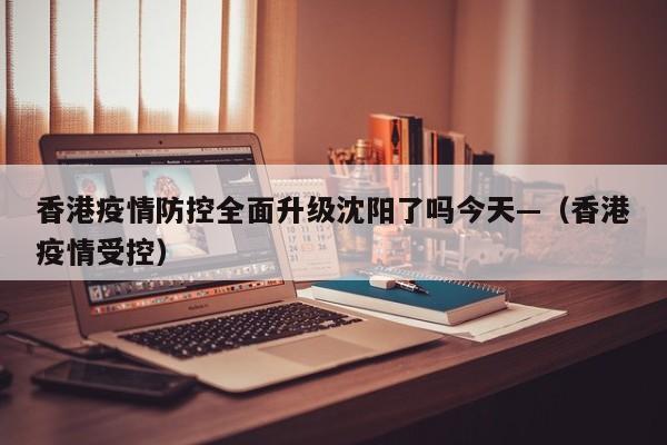 香港疫情防控全面升级沈阳了吗今天—(香港疫情受控)