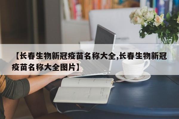 【长春生物新冠疫苗名称大全,长春生物新冠疫苗名称大全图片】