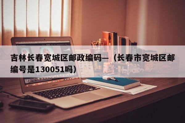 吉林长春宽城区邮政编码—(长春市宽城区邮编号是130051吗)